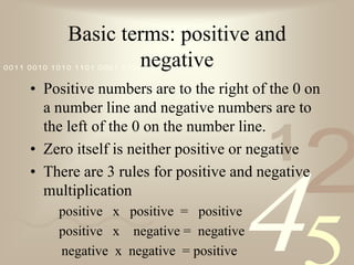 Basic terms: positive and negativePositive numbers are to the right of the 0 on a number line and negative numbers are to the left of the 0 on the number line.Zero itself is neither positive or negativeThere are 3 rules for positive and negative multiplication	positive   x   positive  =   positive	positive   x    negative =  negative    negative  x  negative  = positive