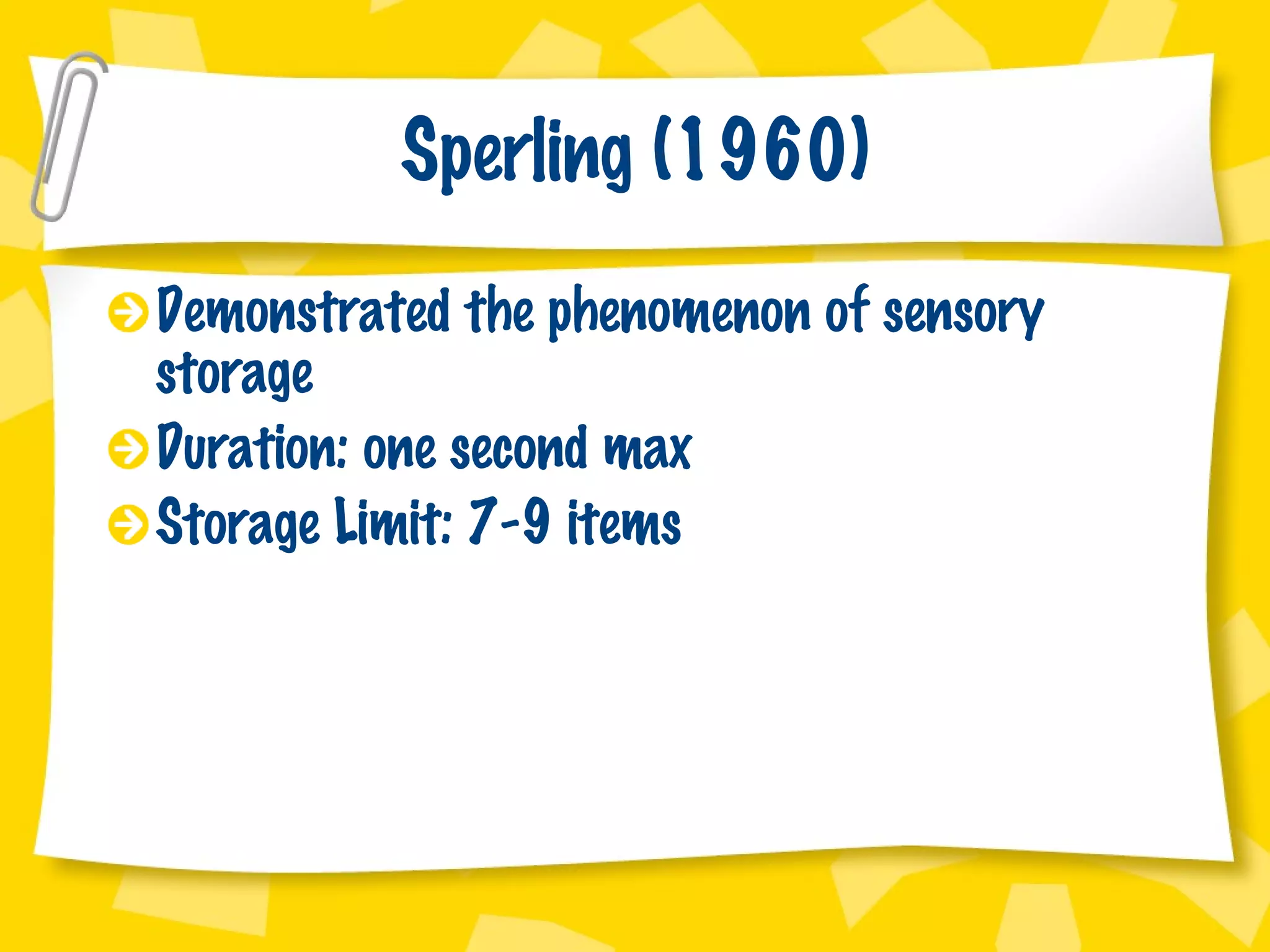 Sperling (1960) Demonstrated the phenomenon of sensory storage Duration: one second max Storage Limit: 7-9 items 