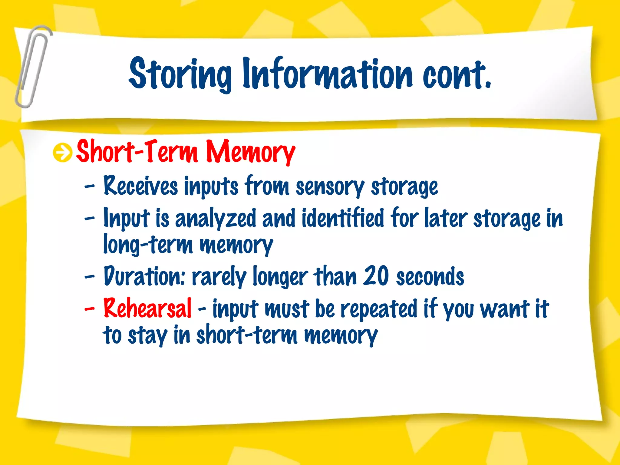 Storing Information cont. Short-Term Memory Receives inputs from sensory storage Input is analyzed and identified for later storage in long-term memory Duration: rarely longer than 20 seconds Rehearsal  - input must be repeated if you want it to stay in short-term memory 