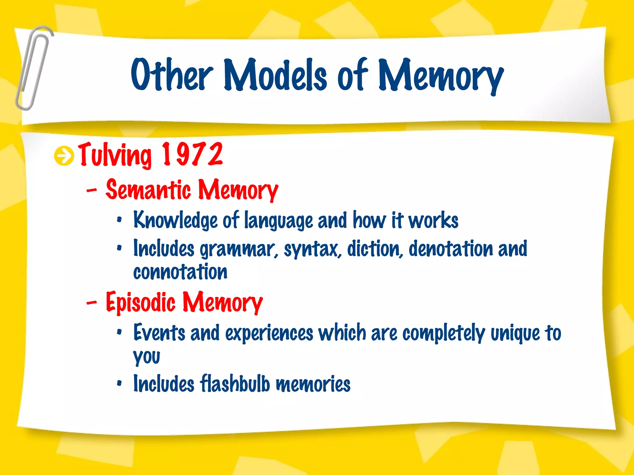 Other Models of Memory Tulving 1972 Semantic Memory  Knowledge of language and how it works Includes grammar, syntax, diction, denotation and connotation Episodic Memory Events and experiences which are completely unique to you Includes flashbulb memories 