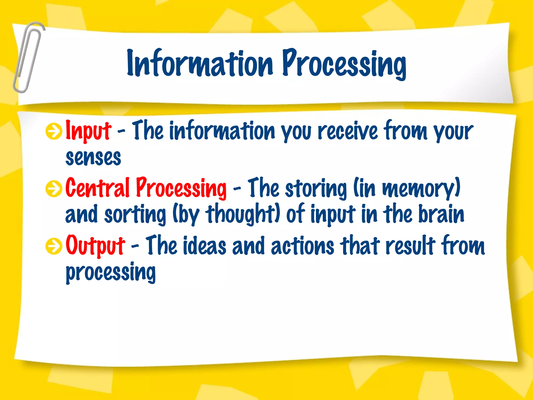 Information Processing Input  - The information you receive from your senses Central Processing  - The storing (in memory) and sorting (by thought) of input in the brain Output  - The ideas and actions that result from processing 