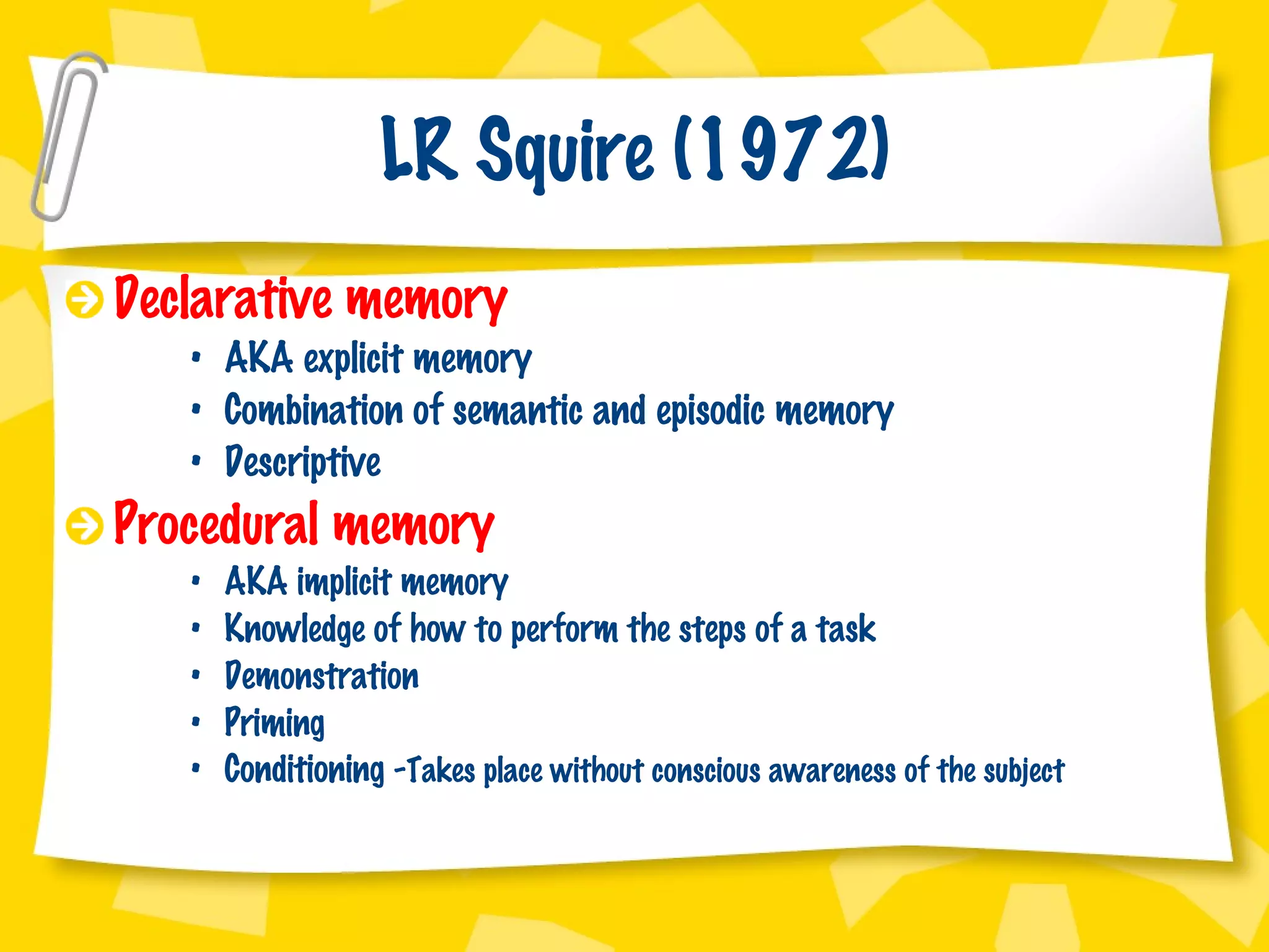 LR Squire (1972) Declarative memory AKA explicit memory Combination of semantic and episodic memory Descriptive Procedural memory AKA implicit memory Knowledge of how to perform the steps of a task Demonstration Priming  Conditioning - Takes place without conscious awareness of the subject 