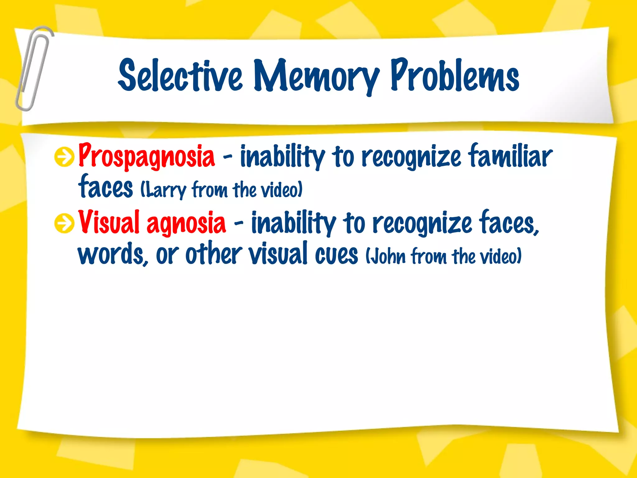 Selective Memory Problems Prospagnosia  - inability to recognize familiar faces  (Larry from the video) Visual agnosia  - inability to recognize faces, words, or other visual cues  (John from the video) 