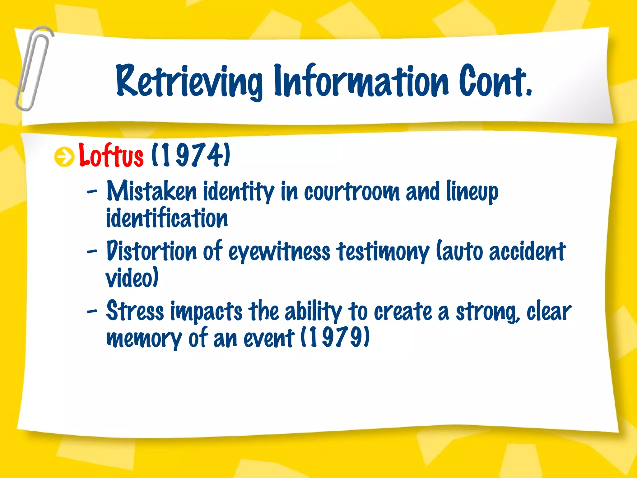 Retrieving Information Cont. Loftus  (1974) Mistaken identity in courtroom and lineup identification Distortion of eyewitness testimony (auto accident video)  Stress impacts the ability to create a strong, clear memory of an event (1979) 