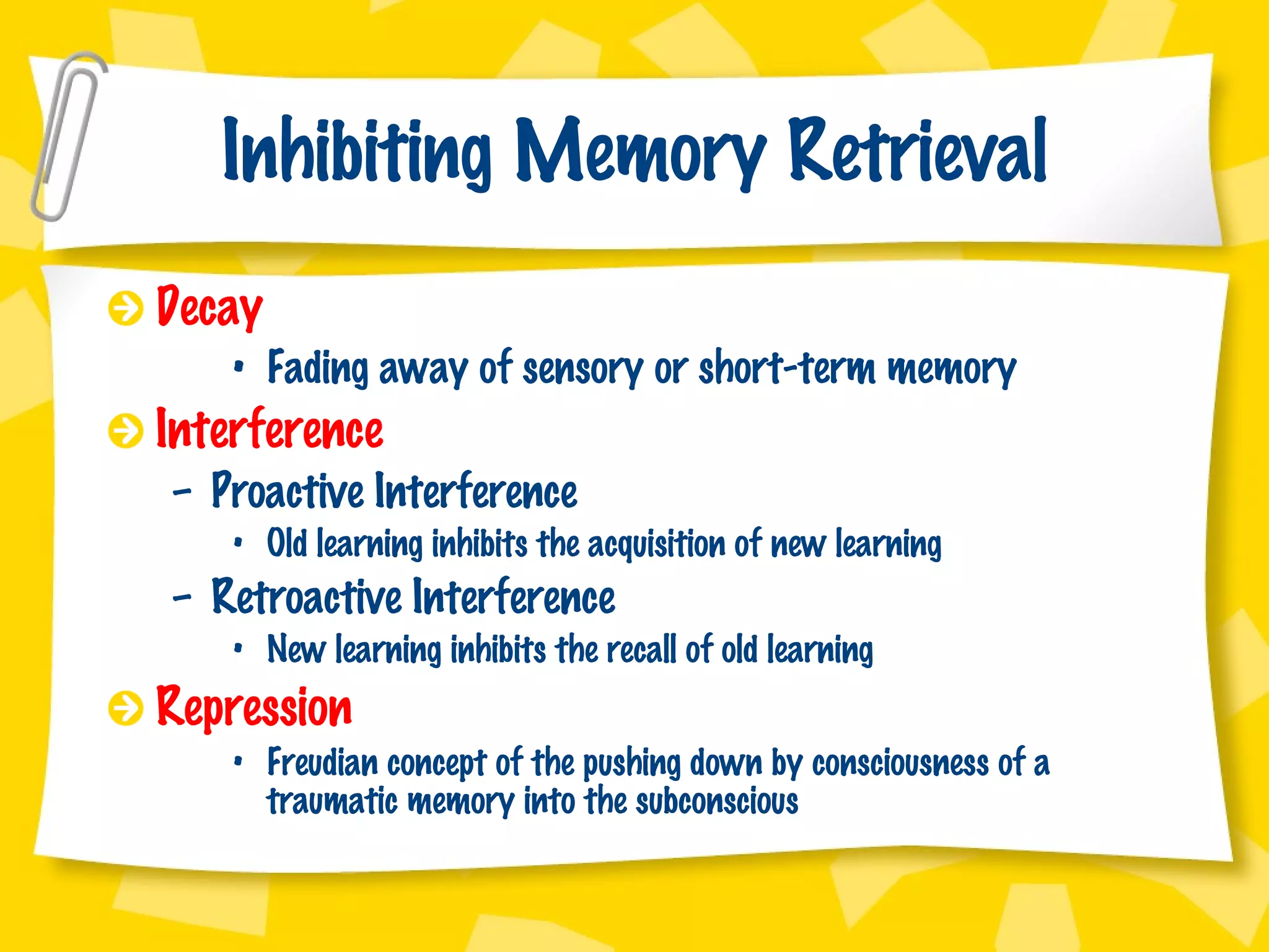 Inhibiting Memory Retrieval Decay Fading away of sensory or short-term memory Interference Proactive Interference Old learning inhibits the acquisition of new learning Retroactive Interference New learning inhibits the recall of old learning Repression Freudian concept of the pushing down by consciousness of a traumatic memory into the subconscious 