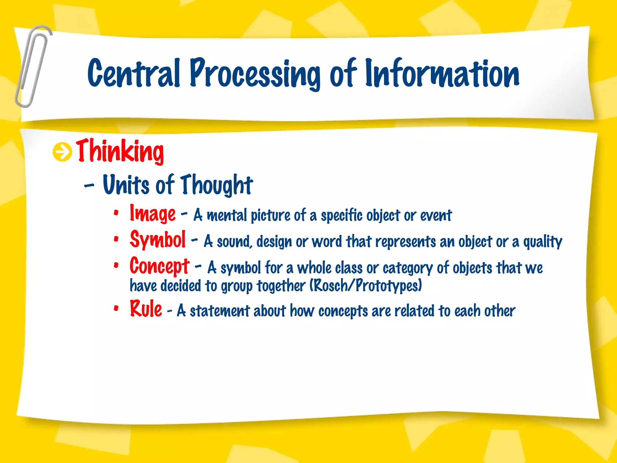 Central Processing of Information Thinking Units of Thought Image  -  A mental picture of a specific object or event Symbol  -  A sound, design or word that represents an object or a quality Concept  -  A symbol for a whole class or category of objects that we have decided to group together (Rosch/Prototypes) Rule  - A statement about how concepts are related to each other 