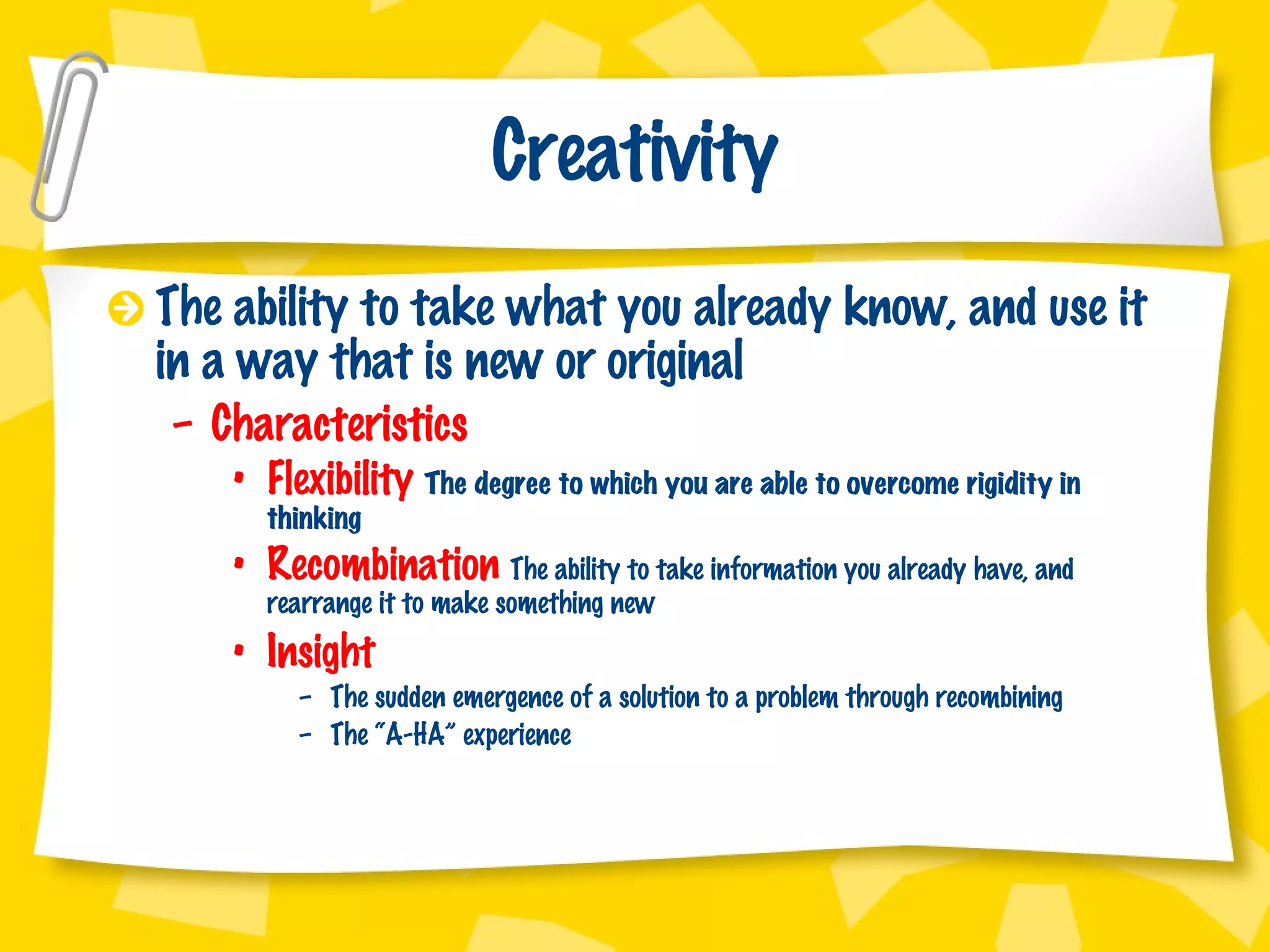Creativity The ability to take what you already know, and use it in a way that is new or original Characteristics Flexibility  The degree to which you are able to overcome rigidity in thinking Recombination  The ability to take information you already have, and rearrange it to make something new Insight The sudden emergence of a solution to a problem through recombining The “A-HA” experience 