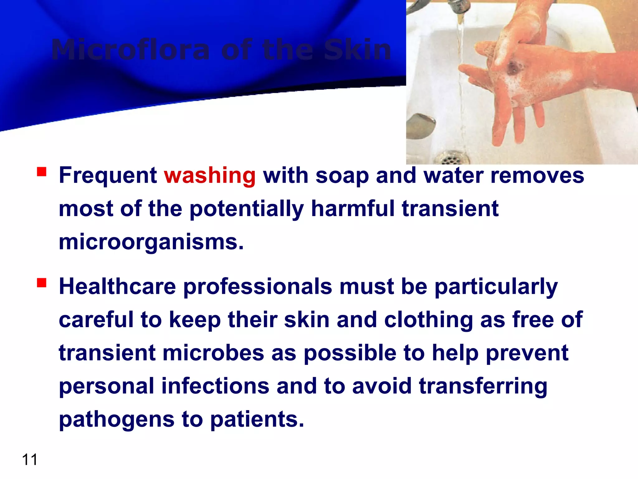 Microflora of the Skin



Frequent washing with soap and water removes
most of the potentially harmful transient
microorganisms.



Healthcare professionals must be particularly
careful to keep their skin and clothing as free of
transient microbes as possible to help prevent
personal infections and to avoid transferring
pathogens to patients.

11

 