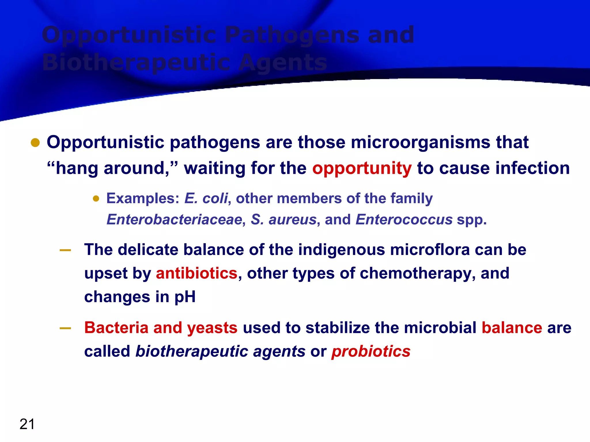 Opportunistic Pathogens and
Biotherapeutic Agents

• Opportunistic pathogens are those microorganisms that
“hang around,” waiting for the opportunity to cause infection
• Examples: E. coli, other members of the family
Enterobacteriaceae, S. aureus, and Enterococcus spp.

–
–

21

The delicate balance of the indigenous microflora can be
upset by antibiotics, other types of chemotherapy, and
changes in pH
Bacteria and yeasts used to stabilize the microbial balance are
called biotherapeutic agents or probiotics

 