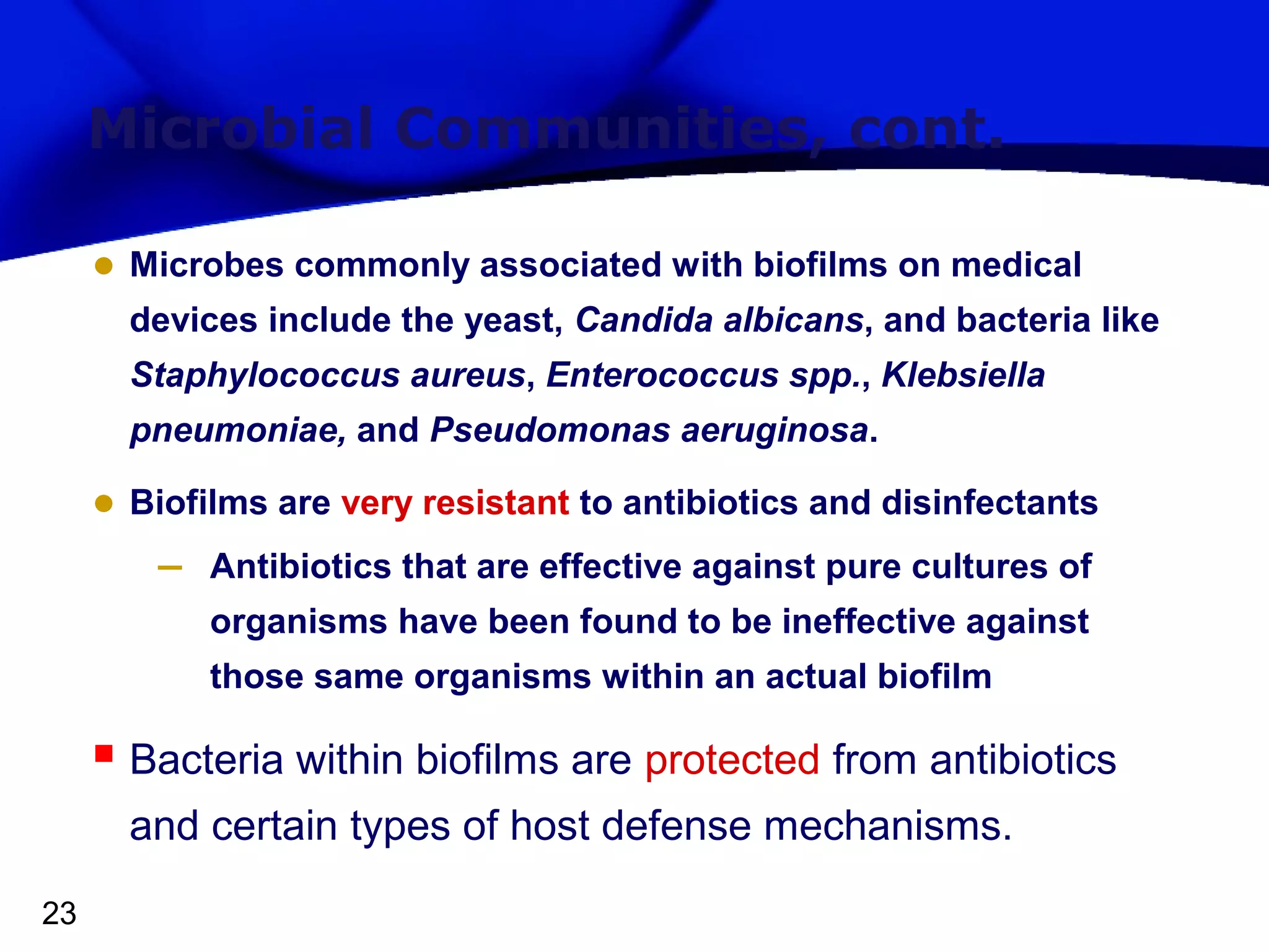 Microbial Communities, cont.
• Microbes commonly associated with biofilms on medical
devices include the yeast, Candida albicans, and bacteria like
Staphylococcus aureus, Enterococcus spp., Klebsiella
pneumoniae, and Pseudomonas aeruginosa.

• Biofilms are very resistant to antibiotics and disinfectants
– Antibiotics that are effective against pure cultures of
organisms have been found to be ineffective against
those same organisms within an actual biofilm

 Bacteria within biofilms are protected from antibiotics
and certain types of host defense mechanisms.
23

 