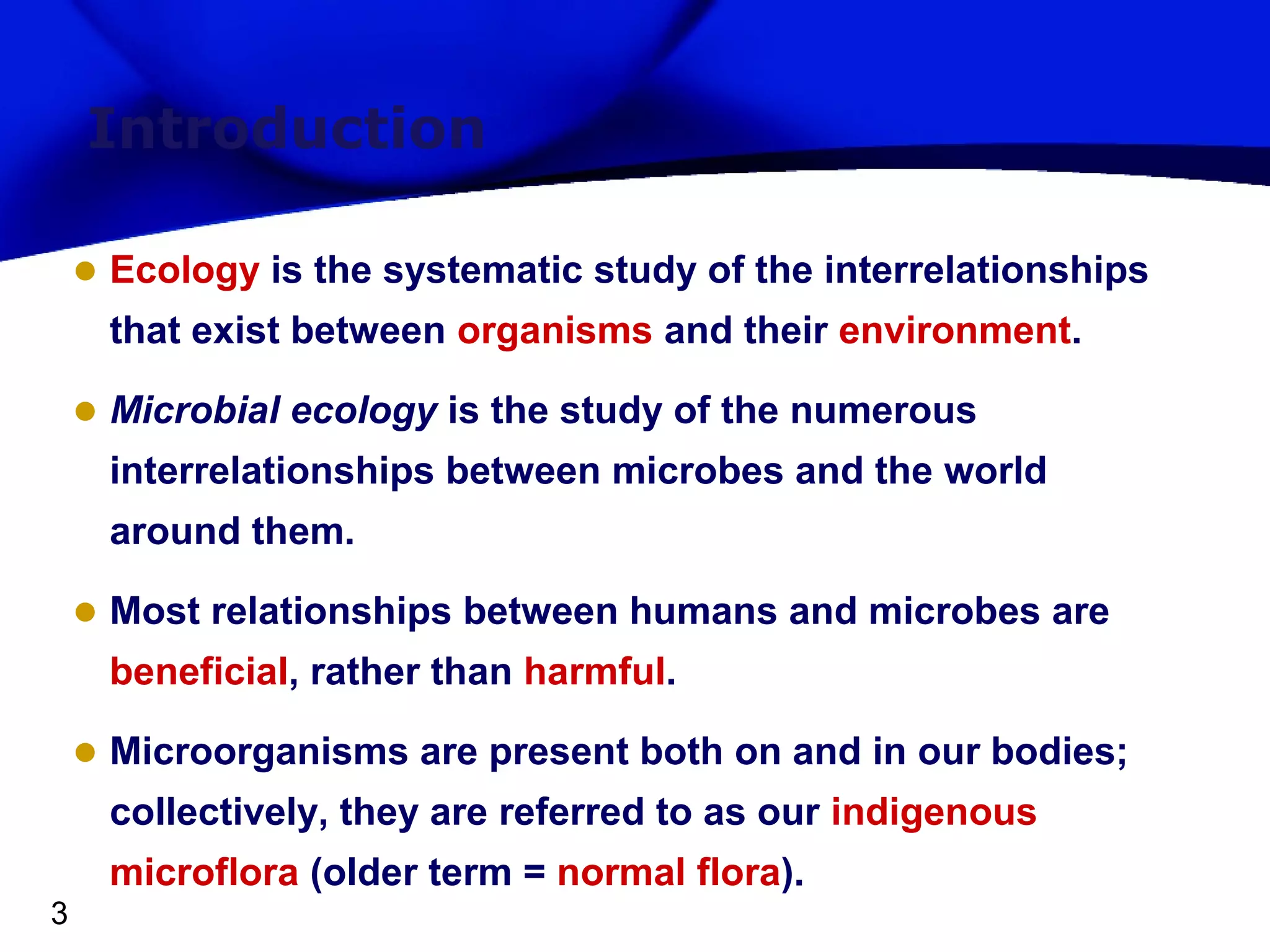 Introduction
• Ecology is the systematic study of the interrelationships
that exist between organisms and their environment.

• Microbial ecology is the study of the numerous
interrelationships between microbes and the world
around them.

• Most relationships between humans and microbes are
beneficial, rather than harmful.

• Microorganisms are present both on and in our bodies;
collectively, they are referred to as our indigenous
microflora (older term = normal flora).
3

 