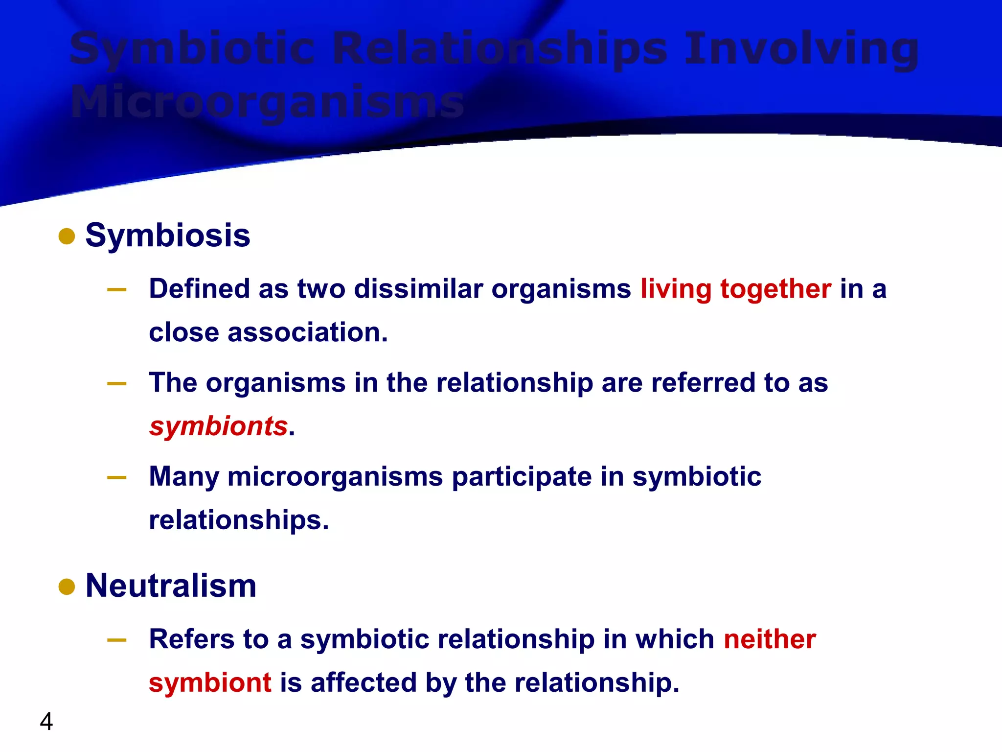 Symbiotic Relationships Involving
Microorganisms

• Symbiosis
–

Defined as two dissimilar organisms living together in a
close association.

–

The organisms in the relationship are referred to as
symbionts.

–

Many microorganisms participate in symbiotic
relationships.

• Neutralism
–

Refers to a symbiotic relationship in which neither
symbiont is affected by the relationship.

4

 