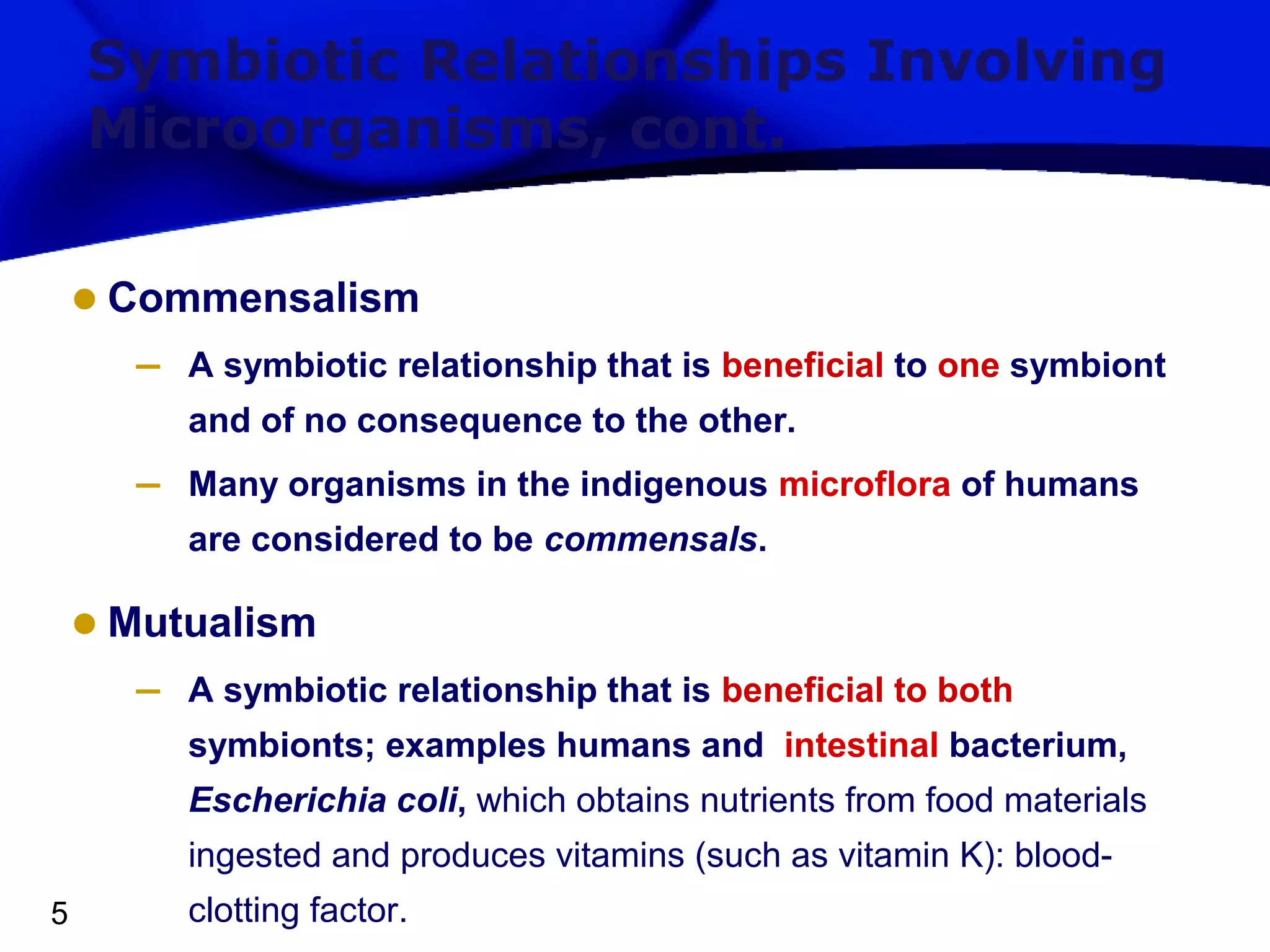 Symbiotic Relationships Involving
Microorganisms, cont.

• Commensalism
–

A symbiotic relationship that is beneficial to one symbiont
and of no consequence to the other.

–

Many organisms in the indigenous microflora of humans
are considered to be commensals.

• Mutualism
–

A symbiotic relationship that is beneficial to both
symbionts; examples humans and intestinal bacterium,
Escherichia coli, which obtains nutrients from food materials
ingested and produces vitamins (such as vitamin K): blood-

5

clotting factor.

 