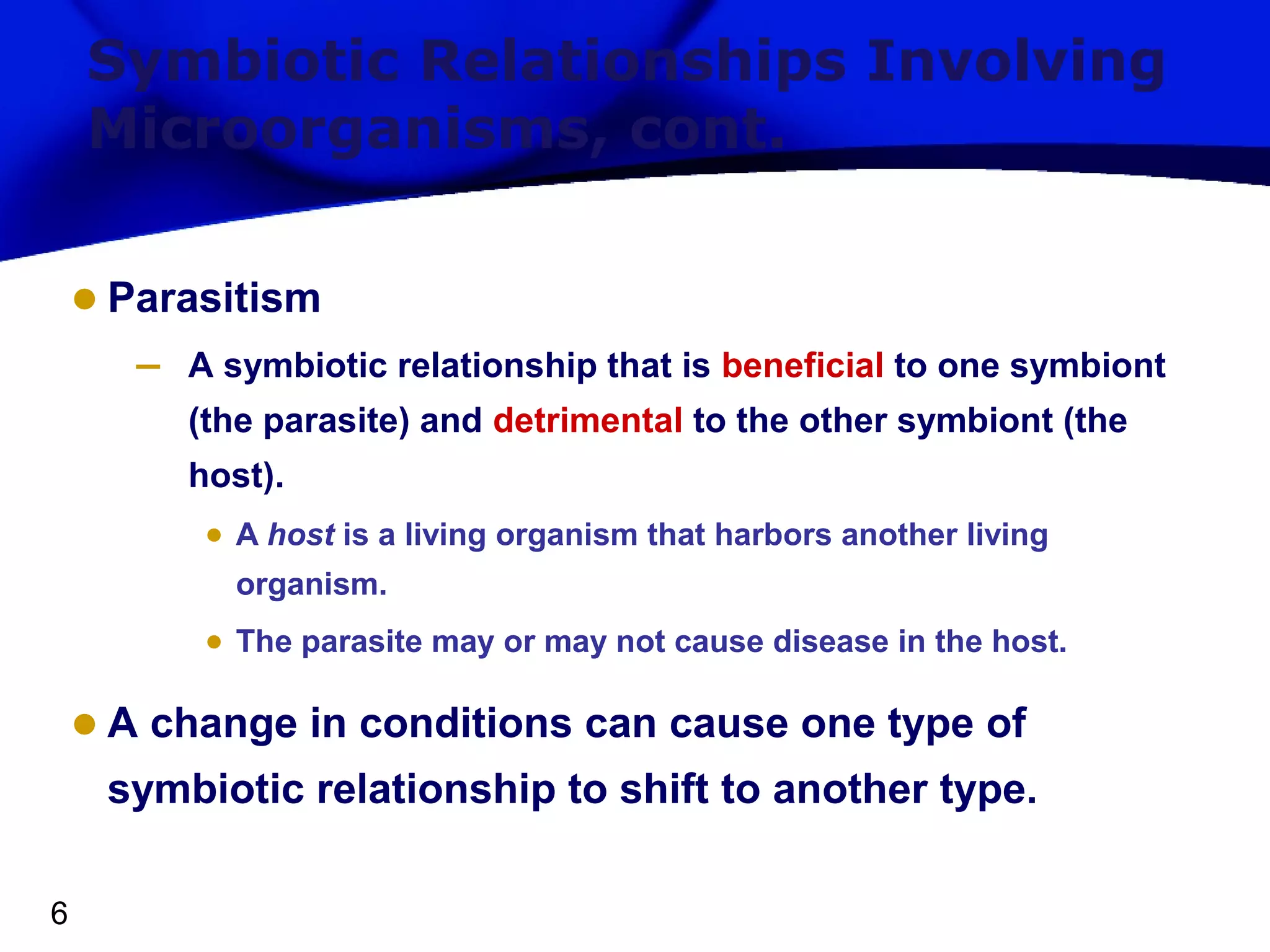 Symbiotic Relationships Involving
Microorganisms, cont.

• Parasitism
–

A symbiotic relationship that is beneficial to one symbiont
(the parasite) and detrimental to the other symbiont (the
host).

• A host is a living organism that harbors another living
organism.

• The parasite may or may not cause disease in the host.

• A change in conditions can cause one type of
symbiotic relationship to shift to another type.
6

 