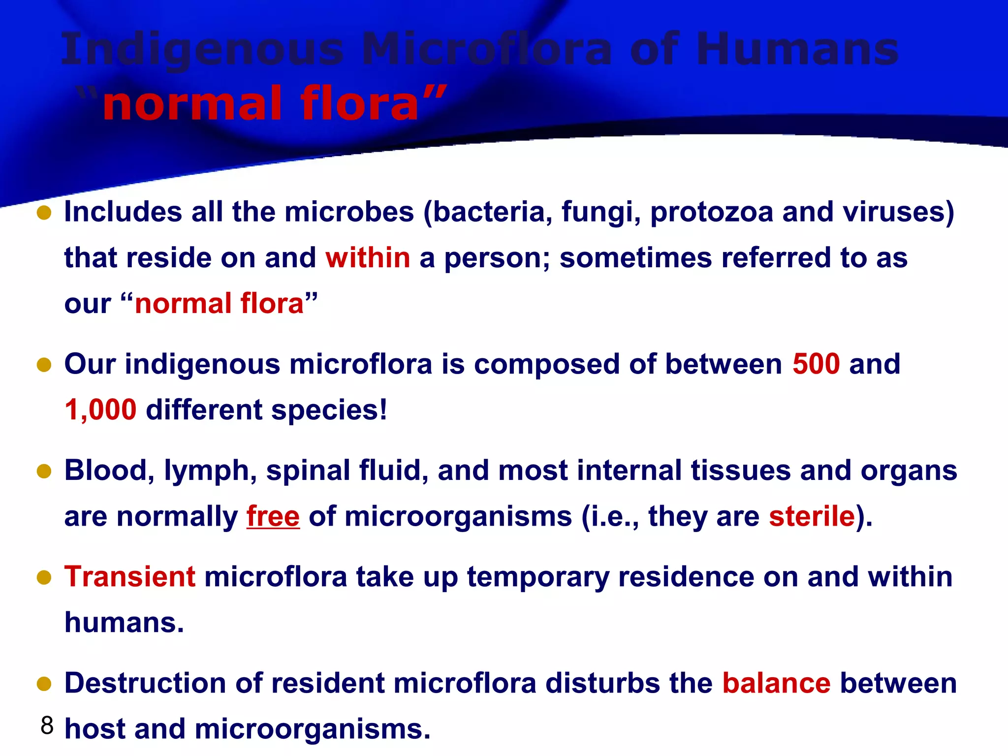 Indigenous Microflora of Humans
“normal flora”
• Includes all the microbes (bacteria, fungi, protozoa and viruses)
that reside on and within a person; sometimes referred to as
our “normal flora”

• Our indigenous microflora is composed of between 500 and
1,000 different species!

• Blood, lymph, spinal fluid, and most internal tissues and organs
are normally free of microorganisms (i.e., they are sterile).

• Transient microflora take up temporary residence on and within
humans.

• Destruction of resident microflora disturbs the balance between
8 host and microorganisms.

 