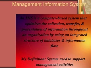 13
Management Information System
An MIS is a computer-based system that
optimizes the collection, transfer, &
presentation of information throughout
an organization by using an integrated
structure of databases & information
flow.
My Definition: System used to support
management activities
 