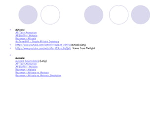  Mitosis:
AP Text Animation
AP Bioflix - Mitosis
Bozeman - Mitosis
McGraw Hill - Simple Mitosis Summary
 http://www.youtube.com/watch?v=pOsAbTi9tHw Mitosis Song
 http://www.youtube.com/watch?v=1TAzsL8qQeU Scene from Twilight

Meiosis:
Meiosis Squaredance (Long)
AP Text Animation
AP Bioflix - Meiosis
Bozeman - Meiosis
Bozeman - Mitosis vs. Meiosis
Bozeman - Mitosis vs. Meiosis Simulation
 