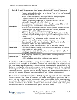 Copyright © 2016, Georgia Tech Research Corporation
Cable Diagnostic Focused Initiative (CDFI)
Phase II, Released February 2016
10-11
Table 2: Overall Advantages and Disadvantages of Monitored Withstand Techniques
Advantages
 Provides additional information over the simple “Pass” or “Not Pass” obtained
from a Simple Withstand test.
 Allows for the development of trending information during a single test.
 Diagnostic stability can be established during the test.
 Provides real time feedback so that the test may be adapted (test time
increased or decreased) to fit utility objectives.
 Cable system population under test can be selected to undergo different test
phases (population amendment and risk management).
 Many tests can be curtailed after 15 min and so Monitored Withstand requires
considerably less total test time when compared to a Simple Withstand
approach (40% to 60 % efficiency improvement).
 Allows for the integration of outcomes from Simple Withstand test with those
from other diagnostic techniques (two diagnostics and thus higher information
content).
 Less number of FOTs and thus less number of thumper tests for failure
location, which results in reduced work and emergency cost.
Open Issues
 Can potentially provide means for estimating a “Pass” margin for cable
systems that survive the “Hold” phase of the test.
 Selection of the best monitored property (i.e. PD, Tan δ, or Leakage).
 Implementation where only level-based assessments (Good/Bad) are available
is unclear and may not be useful.
 Voltage exposure (impact of voltage/time on cable system) caused by DAC
voltages has not been established.
Disadvantages
 Adds complexity (interpretation, set up, and data recording) to Simple
Withstand test.
 Highly skilled and fast decision-making personnel required.
A critical issue for Monitored Withstand testing, like Simple Withstand, is the application time at
the chosen voltage for the test. If the test time is too short then cable systems with localized defects
that could cause service failures may be returned to service before the defect has the chance to fail
during the test. Equally, a shortened test may not provide enough opportunity for the monitored
feature to provide useful information. As an example, an upward trend in a monitored property with
time usually indicates a problem. However, if the test time, and thus, the time to observe the trend is
too short then it is more difficult to unambiguously identify the trend and make a diagnosis.
The work described in the Simple Withstand chapter (Chapter 9) suggests that 30 minutes should be
the usual target test time. This is in accordance with the test time suggested by IEEE Std. 400.2 –
2013. This time may be increased to 60 minutes if the monitored data indicate instability or an
upward trend that indicates unsatisfactory performance. The test time may also be reduced to 15
minutes if experience shows that the monitored data definitively confirm good cable system
performance. Criteria for test time amendment appears later in this chapter.
 