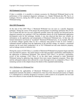 Copyright © 2016, Georgia Tech Research Corporation
Cable Diagnostic Focused Initiative (CDFI)
Phase II, Released February 2016
10-13
10.5 Estimated Accuracy
If data is available, it is possible to estimate accuracies for Monitored Withstand based on the
performance of the component diagnostic techniques (i.e. Simple Withstand plus PD, Tan δ, or
Leakage). However, during the CDFI no data was available to assess the accuracy of Monitored
Withstand testing.
10.6 CDFI Perspective
At the start of the CDFI Phase I, Monitored Withstand was not seen as a specific diagnostic
technique. During the course of the project the advancements in technology (primarily that of VLF
Tan δ) meant that this test was now technically possible; hence the concept was discussed and its
diagnostic potential was exploited. CDFI has undertaken almost all of the fundamental application
development work for this technique. Initially, it was also observed that there was virtually no
information on the application and interpretation of Monitored Withstand tests. At that time, the
limited information was based on “accidental” Monitored Withstand tests. As an example, PD tests
at elevated voltages (greater than U0) for a relatively long period of time de facto include a
withstand element resulting from the application of the elevated voltage. In contrast, a monitored
element can be used when conducting a dc or VLF Withstand test and some dielectric property,
such as leakage current or dielectric loss.
During the course of CDFI Phase I, a number of Monitored Withstand test programs began and data
were provided for analysis. The initial analysis of the data provided a preliminary understanding of
the application of Monitored Withstand. This allowed CDFI Phase I to provide a preliminary
review of this technique. CDFI Phase II, on the other hand, continued to study Monitored
Withstand testing by gathering large datasets from more mature diagnostic programs. These data
and the subsequent analysis have allowed for a more thorough review as compared to Phase I. The
remaining sections in this chapter discuss the details of this expanded understanding.
10.6.1 Definition of a Withstand Test
To understand the applicability of Monitored Withstand tests, it is important to recall the
fundamental elements that define a withstand test; these have been discussed previously in Chapter
9. A withstand test is carefully designed to overstress a cable system to an acceptable risk level and
thus to be effective it must include the following three elements:
 