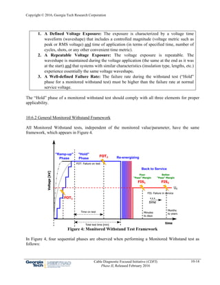 Copyright © 2016, Georgia Tech Research Corporation
Cable Diagnostic Focused Initiative (CDFI)
Phase II, Released February 2016
10-14
1. A Defined Voltage Exposure: The exposure is characterized by a voltage time
waveform (waveshape) that includes a controlled magnitude (voltage metric such as
peak or RMS voltage) and time of application (in terms of specified time, number of
cycles, shots, or any other convenient time metric).
2. A Repeatable Voltage Exposure: The voltage exposure is repeatable. The
waveshape is maintained during the voltage application (the same at the end as it was
at the start) and that systems with similar characteristics (insulation type, lengths, etc.)
experience essentially the same voltage waveshape.
3. A Well-defined Failure Rate: The failure rate during the withstand test (“Hold”
phase for a monitored withstand test) must be higher than the failure rate at normal
service voltage.
The “Hold” phase of a monitored withstand test should comply with all three elements for proper
applicability.
10.6.2 General Monitored Withstand Framework
All Monitored Withstand tests, independent of the monitored value/parameter, have the same
framework, which appears in Figure 4.
Figure 4: Monitored Withstand Test Framework
In Figure 4, four sequential phases are observed when performing a Monitored Withstand test as
follows:
 
