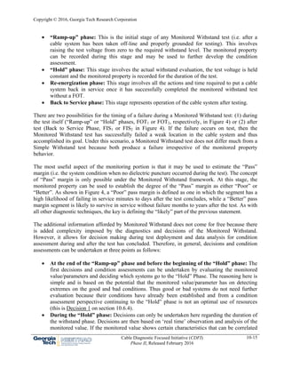 Copyright © 2016, Georgia Tech Research Corporation
Cable Diagnostic Focused Initiative (CDFI)
Phase II, Released February 2016
10-15
 “Ramp-up” phase: This is the initial stage of any Monitored Withstand test (i.e. after a
cable system has been taken off-line and properly grounded for testing). This involves
raising the test voltage from zero to the required withstand level. The monitored property
can be recorded during this stage and may be used to further develop the condition
assessment.
 “Hold” phase: This stage involves the actual withstand evaluation, the test voltage is held
constant and the monitored property is recorded for the duration of the test.
 Re-energization phase: This stage involves all the actions and time required to put a cable
system back in service once it has successfully completed the monitored withstand test
without a FOT.
 Back to Service phase: This stage represents operation of the cable system after testing.
There are two possibilities for the timing of a failure during a Monitored Withstand test: (1) during
the test itself (“Ramp-up” or “Hold” phases, FOT1 or FOT2, respectively, in Figure 4) or (2) after
test (Back to Service Phase, FIS1 or FIS2 in Figure 4). If the failure occurs on test, then the
Monitored Withstand test has successfully failed a weak location in the cable system and thus
accomplished its goal. Under this scenario, a Monitored Withstand test does not differ much from a
Simple Withstand test because both produce a failure irrespective of the monitored property
behavior.
The most useful aspect of the monitoring portion is that it may be used to estimate the “Pass”
margin (i.e. the system condition when no dielectric puncture occurred during the test). The concept
of “Pass” margin is only possible under the Monitored Withstand framework. At this stage, the
monitored property can be used to establish the degree of the “Pass” margin as either “Poor” or
“Better”. As shown in Figure 4, a “Poor” pass margin is defined as one in which the segment has a
high likelihood of failing in service minutes to days after the test concludes, while a “Better” pass
margin segment is likely to survive in service without failure months to years after the test. As with
all other diagnostic techniques, the key is defining the “likely” part of the previous statement.
The additional information afforded by Monitored Withstand does not come for free because there
is added complexity imposed by the diagnostics and decisions of the Monitored Withstand.
However, it allows for decision making during test deployment and data analysis for condition
assessment during and after the test has concluded. Therefore, in general, decisions and condition
assessments can be undertaken at three points as follows:
 At the end of the “Ramp-up” phase and before the beginning of the “Hold” phase: The
first decisions and condition assessments can be undertaken by evaluating the monitored
value/parameters and deciding which systems go to the “Hold” Phase. The reasoning here is
simple and is based on the potential that the monitored value/parameter has on detecting
extremes on the good and bad conditions. Thus good or bad systems do not need further
evaluation because their conditions have already been established and from a condition
assessment perspective continuing to the “Hold” phase is not an optimal use of resources
(this is Decision 1 on section 10.6.4).
 During the “Hold” phase: Decisions can only be undertaken here regarding the duration of
the withstand phase. Decisions are then based on ‘real time’ observation and analysis of the
monitored value. If the monitored value shows certain characteristics that can be correlated
 