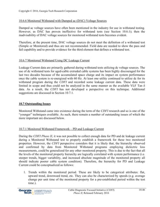 Copyright © 2016, Georgia Tech Research Corporation
Cable Diagnostic Focused Initiative (CDFI)
Phase II, Released February 2016
10-46
10.6.6 Monitored Withstand with Damped ac (DAC) Voltage Sources
Damped ac voltage sources have often been mentioned in the industry for use in withstand testing.
However, as DAC has proven ineffective for withstand tests (see Section 10.6.1); then the
inadvisability of DAC voltage sources for monitored withstand tests becomes evident.
Therefore, at the present time, DAC voltage sources do not meet the definition of a withstand test
(Simple or Monitored) and thus are not recommended. Field data are needed to show the pass and
fail capability and to provide evidence for the third element that defines a withstand test.
10.6.7 Monitored Withstand Using DC Leakage Current
Leakage Current data are primarily gathered during withstand tests utilizing dc voltage sources. The
use of dc withstand tests for aged-cable extruded cable systems has been highly discouraged for the
last two decades because of the accumulated space charge and its impact on system performance
once the cable system is re-energized with 60 Hz. At least one utility continued to utilize dc for its
withstand program during the CDFI and recorded some leakage current data. These data were
limited in scope and thus could not be analyzed in the same manner as the available VLF Tan δ
data. As a result, the CDFI has not developed a perspective on this technique. Additional
suggestions are discussed in Section 10.7.1.
10.7 Outstanding Issues
Monitored Withstand came into existence during the term of the CDFI research and so is one of the
“younger” techniques available. As such, there remain a number of outstanding issues of which the
more important are discussed below.
10.7.1 Monitored Withstand Framework – PD and Leakage Current
During the CDFI Phase II, it was not possible to collect enough data for PD and dc leakage current
during a Monitored Withstand test to properly establish a framework for these two monitored
properties. However, the CDFI perspective considers that it is likely that, the hierarchy observed
and confirmed by data from Monitored Withstand programs employing dielectric loss
measurements, could be generalized for any other monitored property. This is due to the fact that all
the levels of the monitored property hierarchy are logically correlated with system performance (i.e.
steeper trends, bigger variability, and increased absolute magnitude of the monitored property all
should indicate poorer cable system condition). Therefore, the hierarchy for PD and Leakage
Current could be conceptualized as follows:
1. Trends within the monitored period. These are likely to be categorical attributes: flat,
upward trend, downward trend, etc. They can also be characterized by speeds (e.g. average
change per unit time of the monitored property for a pre-established period within the test
time.).
 