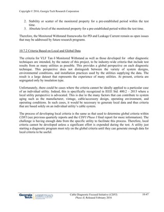Copyright © 2016, Georgia Tech Research Corporation
Cable Diagnostic Focused Initiative (CDFI)
Phase II, Released February 2016
10-47
2. Stability or scatter of the monitored property for a pre-established period within the test
time.
3. Absolute level of the monitored property for a pre-established period within the test time.
Therefore, the Monitored Withstand frameworks for PD and Leakage Current remain as open issues
that may be addressed by future research programs.
10.7.2 Criteria Based on Local and Global Data
The criteria for VLF Tan δ Monitored Withstand as well as those developed for other diagnostic
techniques are intended, by the nature of this project, to be industry-wide criteria that include test
results from as many utilities as possible. This provides a global perspective on each diagnostic
technique. This perspective does not distinguish between the variety of system designs,
environmental conditions, and installation practices used by the utilities supplying the data. The
result is a large dataset that represents the experience of many utilities. At present, criteria are
segregated only by insulation type.
Unfortunately, there could be cases where the criteria cannot be ideally applied to a particular case
of an individual utility. Indeed, this is specifically recognized in IEEE Std. 400.2 – 2013 where a
local utility perspective is advocated. This is due to the many factors that can contribute to system
aging such as the manufacturer, vintage, cable/accessory design, operating environment, and
operating conditions. In such cases, it would be necessary to generate local data and thus criteria
that are based solely on an individual utility’s cable system.
The process of developing local criteria is the same as that used to determine global criteria within
CDFI (see previous quarterly reports and the CDFI Phase I final report for more information). The
challenge is having enough data from the specific utility to facilitate this process. Therefore, local
criteria cannot be developed unless a significant effort is expended during the test. A utility just
starting a diagnostic program must rely on the global criteria until they can generate enough data for
local criteria to be useful.
 
