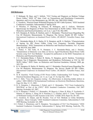 Copyright © 2016, Georgia Tech Research Corporation
Cable Diagnostic Focused Initiative (CDFI)
Phase II, Released February 2016
10-48
10.8 References
1. P. Mohaupt, M. Baur, and T. Schlick, “VLF Testing and Diagnosis on Medium Voltage
Power Cables,” IEEE 10th
Inter. Conf. on Transmission and Distribution Construction,
Operation, and Live Line Maintenance, pp. 202-209, Apr. 2003 IEEE ESMO.
2. C. Goodwin, “Practical Smart Withstand Programs for MV Cable Systems,” IEEE Insulated
Conductors Committee, Subcommittee F Spring 2010.
3. P. Werelius, P. Tharning, R. Eriksson, B. Holmgren, and U. Gafvert, “Dielectric
Spectroscopy for Diagnosis of Water Tree Deterioration in XLPE Cables,” IEEE Trans. on
Dielectrics and Electrical Insulation, vol. 8, no. 1, pp 27-42, Mar 2001.
4. R.N. Hampton, R. Harley, R. Hartlein, and J. C. Hernández, “Practical Issues Regarding The
Use Of Dielectric Measurements To Diagnose The Service Health Of MV Cables,”
International Conference on Insulated Power Cables; JICABLE07, Versailles France, June
2007.
5. J. C. Hernández-Mejía, R. G. Harley, R. N. Hampton, and R. A. Hartlein, “Characterization
of Ageing for MV Power Cables Using Low Frequency Tan-delta Diagnostic
Measurements,” IEEE Transactions on Dielectrics and Electrical Insulation, Vol. 16, Issue
3, pp. 862-870, June 2009.
6. J. Perkel, Y. Del Valle, R. N. Hampton, J. C. Hernández-Mejía, and J. Densley,
“Interpretation of Dielectric Loss Data on Service Aged Polyethylene Based Power Cable
Systems using VLF Test Methods,” Accepted for publication on the IEEE Transactions on
Dielectrics and Electrical Insulation.
7. J. C. Hernández-Mejía, J. Perkel, R. Harley, N. Hampton, and R. Hartlein, “Correlation
between Tan δ Diagnostic Measurements and Breakdown Performance at VLF for MV
XLPE Cables,” IEEE Trans. on Dielectrics and Electrical Insulation, February 2009, pp.
162-170.
8. R. N. Hampton, R. Harley, R. Hartlein, and J. C. Hernández, Practical Issues Regarding The
Use Of Dielectric Measurements To Diagnose The Service Health Of MV Cables,
International Conference on Insulated Power Cables; JICABLE07, Versailles France, June
2007.
9. H. R. Gnerlich, “Field Testing of HV Power Cables: Understanding VLF Testing,” IEEE
Electrical Insulation Magazine, vol. 11, no. 5, pp. 13–16, Sep./Oct. 1995.
10. S. C. Moh, “Very low frequency testing - Its effectiveness in detecting hidden defects in
cables,” 2003 CIRED (17th International Conference on Electricity Distribution), Barcelona,
Paper 84, May 12–15, 2003.
11. R. N. Hampton, J. Altamirano, J. Perkel, and J. C. Hernandez, “VLF Tests Conducted by
NEETRAC as Part of the CDFI,” IEEE Insulated Conductors Committee, Fall 2007
Meeting, Scottsdale AZ, 2007.
12. R. N. Hampton, J. Perkel, J. C. Hernandez,, M. Begovic, J. Hans, R. Riley, P. Tyschenko, F.
Doherty, G. Murray, L. Hong, M. G. Pearman, C. L. Fletcher, and G. C. Linte, “Experience
of Withstand Testing of Cable Systems in the USA,” CIGRE 2010, Paper No. B1-303.
13. C. Goodwin, H. Oetjen, and M. Peschel, “Use of VLF Methods in Utility Reliability
Programs - Basic Concepts,” IEEE Insulated Conductors Committee, Subcommittee F, Fall
2009 Meeting, Scottsdale AZ, 2009.
14. J. Perkel, J. Altamirano, and N. Hampton, “Investigation of VLF Test Parameters,” IEEE
Insulated Conductors Committee, Subcommittee F, Spring 2010 Meeting, Nashville, TN,
 