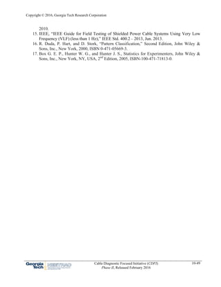 Copyright © 2016, Georgia Tech Research Corporation
Cable Diagnostic Focused Initiative (CDFI)
Phase II, Released February 2016
10-49
2010.
15. IEEE, “IEEE Guide for Field Testing of Shielded Power Cable Systems Using Very Low
Frequency (VLF) (less than 1 Hz),” IEEE Std. 400.2 – 2013, Jun. 2013.
16. R. Duda, P. Hart, and D. Stork, “Pattern Classification,” Second Edition, John Wiley &
Sons, Inc., New York, 2000, ISBN 0-471-05669-3.
17. Box G. E. P., Hunter W. G., and Hunter J. S., Statistics for Experimenters, John Wiley &
Sons, Inc., New York, NY, USA, 2nd
Edition, 2005, ISBN-100-471-71813-0.
 