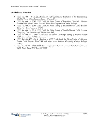 Copyright © 2016, Georgia Tech Research Corporation
Cable Diagnostic Focused Initiative (CDFI)
Phase II, Released February 2016
10-50
10.9 Relevant Standards
 IEEE Std. 400 – 2012: IEEE Guide for Field Testing and Evaluation of the Insulation of
Shielded Power Cable Systems Rated 5 kV and Above
 IEEE Std. 400.1 – 2007: IEEE Guide for Field Testing of Laminated Dielectric, Shielded
Power Cable Systems Rated 5 kV and Above With High Direct Current Voltage
 IEEE Std. 400.2 – 2004: IEEE Guide for Field Testing of Shielded Power Cable Systems
Using Very Low Frequency (VLF)
 IEEE Std. 400.2 – 2013: IEEE Guide for Field Testing of Shielded Power Cable Systems
Using Very Low Frequency (VLF) (less than 1 Hz)
 IEEE Std. 400.3™ – 2006: IEEE Guide for Partial Discharge Testing of Shielded Power
Cable Systems in a Field Environment
 IEEE Std. 400.4™ – 2014: Omnibus - IEEE Draft Guide for Field-Testing of Shielded
Power Cable Systems Rated 5kV and Above with Damped Alternating Current Voltage
(DAC)
 IEEE Std. 404™ – 2006: IEEE Standard for Extruded and Laminated Dielectric Shielded
Cable Joints Rated 2500 V to 500 000 V
 