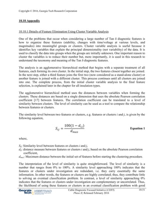 Copyright © 2016, Georgia Tech Research Corporation
Cable Diagnostic Focused Initiative (CDFI)
Phase II, Released February 2016
10-51
10.10 Appendix
10.10.1 Details of Feature Elimination Using Cluster Variable Analysis
One of the problems that occur when considering a large number of Tan δ diagnostic features is
how to organize these features (stability, changes with time/voltage at various levels, and
magnitudes) into meaningful groups or clusters. Cluster variable analysis is useful because it
identifies key variables that explain the principal dimensionality (not variability) of the data. It is
used to classify the data into groups when the groups are initially unknown. One important reason to
cluster the variables is to reduce their number but, more importantly, it is used in this research to
understand the taxonomy and meaning of the Tan δ diagnostic features.
The analysis is an agglomerative hierarchical method that begins with a separate treatment of all
features, each forming its own cluster. In the initial step, the two features closest together are joined.
In the next step, either a third feature joins the first two (now considered as a stand-alone cluster) or
another feature is joined with a different cluster. This process continues until all clusters are joined
into one. The complete process, from the initial cluster variable analysis to the final feature
selection, is explained later in the chapter for all insulation types.
The agglomerative hierarchical method uses the distances between variables when forming the
clusters. These distances are based on a single dimension that uses the absolute Pearson correlation
coefficient [17] between features. The correlation coefficient can be translated to a level of
similarity between clusters. The level of similarity can be used as a tool to compare the relationship
between features or clusters.
The similarity level between two features or clusters, e.g. features or clusters i and j, is given by the
following equation,
100 1
Equation 1
where,
Sij: Similarity level between features or clusters i and j,
dij: distance measure between features or clusters i and j, based on the absolute Pearson correlation
coefficient,
dmax: Maximum distance between the initial set of features before starting the clustering procedure.
The interpretation of the level of similarity is quite straightforward. The level of similarity is a
number that ranges from 0% to 100%. A similarity level approaching 100% indicates that the
features or clusters under investigation are redundant, i.e. they carry essentially the same
information. In other words, the features or clusters are highly correlated; thus, they contribute little
to solving an eventual classification problem. In contrast, a level of similarity approaching 0%
indicates that the features or clusters under investigation are complementary or uncorrelated. Thus,
the likelihood of using these features or clusters in an eventual classification problem with good
 