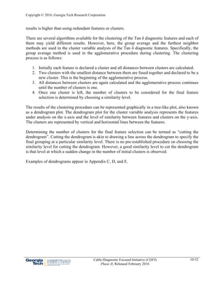 Copyright © 2016, Georgia Tech Research Corporation
Cable Diagnostic Focused Initiative (CDFI)
Phase II, Released February 2016
10-52
results is higher than using redundant features or clusters.
There are several algorithms available for the clustering of the Tan δ diagnostic features and each of
them may yield different results. However, here, the group average and the furthest neighbor
methods are used in the cluster variable analysis of the Tan δ diagnostic features. Specifically, the
group average method is used in the agglomerative procedure during clustering. The clustering
process is as follows:
1. Initially each feature is declared a cluster and all distances between clusters are calculated.
2. Two clusters with the smallest distance between them are fused together and declared to be a
new cluster. This is the beginning of the agglomerative process.
3. All distances between clusters are again calculated and the agglomerative process continues
until the number of clusters is one.
4. Once one cluster is left, the number of clusters to be considered for the final feature
selection is determined by choosing a similarity level.
The results of the clustering procedure can be represented graphically in a tree-like plot, also known
as a dendrogram plot. The dendrogram plot for the cluster variable analysis represents the features
under analysis on the x-axis and the level of similarity between features and clusters on the y-axis.
The clusters are represented by vertical and horizontal lines between the features.
Determining the number of clusters for the final feature selection can be termed as “cutting the
dendrogram”. Cutting the dendrogram is akin to drawing a line across the dendrogram to specify the
final grouping at a particular similarity level. There is no pre-established procedure on choosing the
similarity level for cutting the dendrogram. However, a good similarity level to cut the dendrogram
is that level at which a sudden change in the number of initial clusters is observed.
Examples of dendrograms appear in Appendix C, D, and E.
 