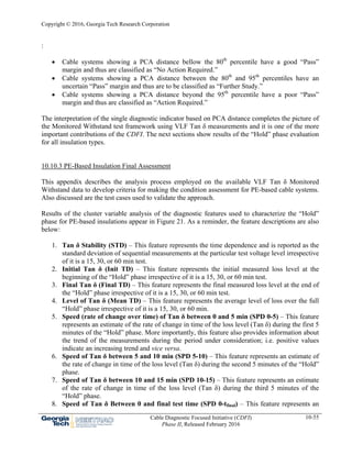 Copyright © 2016, Georgia Tech Research Corporation
Cable Diagnostic Focused Initiative (CDFI)
Phase II, Released February 2016
10-55
:
 Cable systems showing a PCA distance bellow the 80th
percentile have a good “Pass”
margin and thus are classified as “No Action Required.”
 Cable systems showing a PCA distance between the 80th
and 95th
percentiles have an
uncertain “Pass” margin and thus are to be classified as “Further Study.”
 Cable systems showing a PCA distance beyond the 95th
percentile have a poor “Pass”
margin and thus are classified as “Action Required.”
The interpretation of the single diagnostic indicator based on PCA distance completes the picture of
the Monitored Withstand test framework using VLF Tan δ measurements and it is one of the more
important contributions of the CDFI. The next sections show results of the “Hold” phase evaluation
for all insulation types.
10.10.3 PE-Based Insulation Final Assessment
This appendix describes the analysis process employed on the available VLF Tan δ Monitored
Withstand data to develop criteria for making the condition assessment for PE-based cable systems.
Also discussed are the test cases used to validate the approach.
Results of the cluster variable analysis of the diagnostic features used to characterize the “Hold”
phase for PE-based insulations appear in Figure 21. As a reminder, the feature descriptions are also
below:
1. Tan δ Stability (STD) – This feature represents the time dependence and is reported as the
standard deviation of sequential measurements at the particular test voltage level irrespective
of it is a 15, 30, or 60 min test.
2. Initial Tan δ (Init TD) – This feature represents the initial measured loss level at the
beginning of the “Hold” phase irrespective of it is a 15, 30, or 60 min test.
3. Final Tan δ (Final TD) – This feature represents the final measured loss level at the end of
the “Hold” phase irrespective of it is a 15, 30, or 60 min test.
4. Level of Tan δ (Mean TD) – This feature represents the average level of loss over the full
“Hold” phase irrespective of it is a 15, 30, or 60 min.
5. Speed (rate of change over time) of Tan δ between 0 and 5 min (SPD 0-5) – This feature
represents an estimate of the rate of change in time of the loss level (Tan δ) during the first 5
minutes of the “Hold” phase. More importantly, this feature also provides information about
the trend of the measurements during the period under consideration; i.e. positive values
indicate an increasing trend and vice versa.
6. Speed of Tan δ between 5 and 10 min (SPD 5-10) – This feature represents an estimate of
the rate of change in time of the loss level (Tan δ) during the second 5 minutes of the “Hold”
phase.
7. Speed of Tan δ between 10 and 15 min (SPD 10-15) – This feature represents an estimate
of the rate of change in time of the loss level (Tan δ) during the third 5 minutes of the
“Hold” phase.
8. Speed of Tan δ Between 0 and final test time (SPD 0-tfinal) – This feature represents an
 