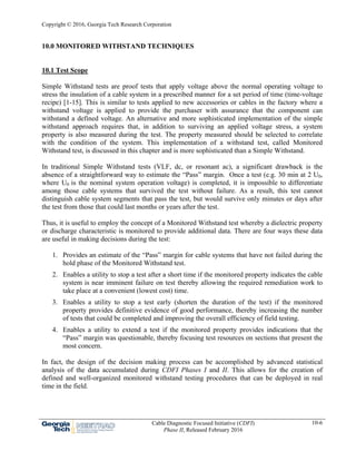 Copyright © 2016, Georgia Tech Research Corporation
Cable Diagnostic Focused Initiative (CDFI)
Phase II, Released February 2016
10-6
10.0 MONITORED WITHSTAND TECHNIQUES
10.1 Test Scope
Simple Withstand tests are proof tests that apply voltage above the normal operating voltage to
stress the insulation of a cable system in a prescribed manner for a set period of time (time-voltage
recipe) [1-15]. This is similar to tests applied to new accessories or cables in the factory where a
withstand voltage is applied to provide the purchaser with assurance that the component can
withstand a defined voltage. An alternative and more sophisticated implementation of the simple
withstand approach requires that, in addition to surviving an applied voltage stress, a system
property is also measured during the test. The property measured should be selected to correlate
with the condition of the system. This implementation of a withstand test, called Monitored
Withstand test, is discussed in this chapter and is more sophisticated than a Simple Withstand.
In traditional Simple Withstand tests (VLF, dc, or resonant ac), a significant drawback is the
absence of a straightforward way to estimate the “Pass” margin. Once a test (e.g. 30 min at 2 U0,
where U0 is the nominal system operation voltage) is completed, it is impossible to differentiate
among those cable systems that survived the test without failure. As a result, this test cannot
distinguish cable system segments that pass the test, but would survive only minutes or days after
the test from those that could last months or years after the test.
Thus, it is useful to employ the concept of a Monitored Withstand test whereby a dielectric property
or discharge characteristic is monitored to provide additional data. There are four ways these data
are useful in making decisions during the test:
1. Provides an estimate of the “Pass” margin for cable systems that have not failed during the
hold phase of the Monitored Withstand test.
2. Enables a utility to stop a test after a short time if the monitored property indicates the cable
system is near imminent failure on test thereby allowing the required remediation work to
take place at a convenient (lowest cost) time.
3. Enables a utility to stop a test early (shorten the duration of the test) if the monitored
property provides definitive evidence of good performance, thereby increasing the number
of tests that could be completed and improving the overall efficiency of field testing.
4. Enables a utility to extend a test if the monitored property provides indications that the
“Pass” margin was questionable, thereby focusing test resources on sections that present the
most concern.
In fact, the design of the decision making process can be accomplished by advanced statistical
analysis of the data accumulated during CDFI Phases I and II. This allows for the creation of
defined and well-organized monitored withstand testing procedures that can be deployed in real
time in the field.
 