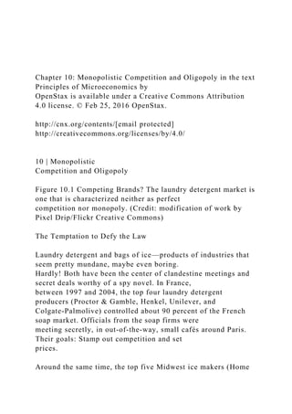 Chapter 10: Monopolistic Competition and Oligopoly in the text
Principles of Microeconomics by
OpenStax is available under a Creative Commons Attribution
4.0 license. © Feb 25, 2016 OpenStax.
http://cnx.org/contents/[email protected]
http://creativecommons.org/licenses/by/4.0/
10 | Monopolistic
Competition and Oligopoly
Figure 10.1 Competing Brands? The laundry detergent market is
one that is characterized neither as perfect
competition nor monopoly. (Credit: modification of work by
Pixel Drip/Flickr Creative Commons)
The Temptation to Defy the Law
Laundry detergent and bags of ice—products of industries that
seem pretty mundane, maybe even boring.
Hardly! Both have been the center of clandestine meetings and
secret deals worthy of a spy novel. In France,
between 1997 and 2004, the top four laundry detergent
producers (Proctor & Gamble, Henkel, Unilever, and
Colgate-Palmolive) controlled about 90 percent of the French
soap market. Officials from the soap firms were
meeting secretly, in out-of-the-way, small cafés around Paris.
Their goals: Stamp out competition and set
prices.
Around the same time, the top five Midwest ice makers (Home
 