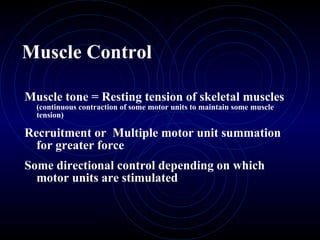 Muscle Control Muscle tone = Resting tension of skeletal muscles  (continuous contraction of some motor units to maintain some muscle tension) Recruitment or  Multiple motor unit summation for greater force Some directional control depending on which motor units are stimulated 