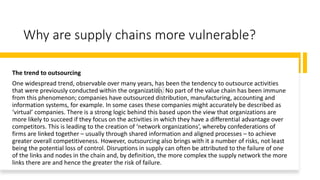 Why are supply chains more vulnerable?
The trend to outsourcing
One widespread trend, observable over many years, has been the tendency to outsource activities
that were previously conducted within the organization. No part of the value chain has been immune
from this phenomenon; companies have outsourced distribution, manufacturing, accounting and
information systems, for example. In some cases these companies might accurately be described as
‘virtual’ companies. There is a strong logic behind this based upon the view that organizations are
more likely to succeed if they focus on the activities in which they have a differential advantage over
competitors. This is leading to the creation of ‘network organizations’, whereby confederations of
firms are linked together – usually through shared information and aligned processes – to achieve
greater overall competitiveness. However, outsourcing also brings with it a number of risks, not least
being the potential loss of control. Disruptions in supply can often be attributed to the failure of one
of the links and nodes in the chain and, by definition, the more complex the supply network the more
links there are and hence the greater the risk of failure.
 