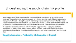 Understanding the supply chain risk profile
Many organizations today are addressing the issues of what has come to be termed ‘business
continuity’. In practice, however, there tends to be a limited focus for much of business continuity
management. There is a strong focus on IT and internal process management but often the wider
supply risk dimension is not considered. This is paradoxical since it can be argued that the biggest risk
to business continuity may be in the wider network of which the individual business is just a part.
To widen the focus on supply chain vulnerability it is suggested that a supply risk profile be
established for the business. The purpose of the risk profile is to establish where the greatest
vulnerabilities lie and what the probability of disruption is. In a sense this approach takes the view
that:
 