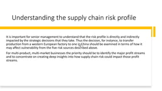 Understanding the supply chain risk profile
It is important for senior management to understand that the risk profile is directly and indirectly
impacted by the strategic decisions that they take. Thus the decision, for instance, to transfer
production from a western European factory to one in China should be examined in terms of how it
may affect vulnerability from the five risk sources described above.
For multi-product, multi-market businesses the priority should be to identify the major profit streams
and to concentrate on creating deep insights into how supply chain risk could impact those profit
streams.
 
