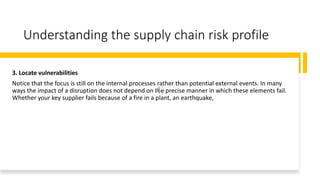 Understanding the supply chain risk profile
3. Locate vulnerabilities
Notice that the focus is still on the internal processes rather than potential external events. In many
ways the impact of a disruption does not depend on the precise manner in which these elements fail.
Whether your key supplier fails because of a fire in a plant, an earthquake,
 