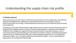 Understanding the supply chain risk profile
5. Develop responses
After executives assess the impact of alternative crisis scenarios on the supply chain, they will have
detailed knowledge of their operational vulnerabilities and how these soft spots relate to
performance goals and earnings. Understanding these weak areas at the enterprise level will clarify
critical decisions.
Completing a risk profile will also bring to light opportunities to reduce risk and indicate the value to
be gained. Risk-mitigation plans can be put into two broad categories: redundancy and flexibility.
Traditional risk-management approaches have focused heavily on redundant solutions, such as
increasing inventory, preparing backup IT and telecommunications systems, and fostering long-term
supplier contracts. While generally effective in protecting against potential risk, such approaches
come with a higher cost – sometimes explicitly and sometimes hidden – that can potentially put
organizations at a competitive disadvantage.
 