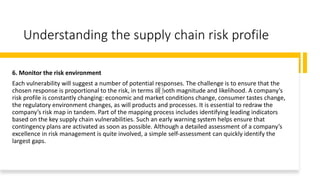 Understanding the supply chain risk profile
6. Monitor the risk environment
Each vulnerability will suggest a number of potential responses. The challenge is to ensure that the
chosen response is proportional to the risk, in terms of both magnitude and likelihood. A company’s
risk profile is constantly changing: economic and market conditions change, consumer tastes change,
the regulatory environment changes, as will products and processes. It is essential to redraw the
company’s risk map in tandem. Part of the mapping process includes identifying leading indicators
based on the key supply chain vulnerabilities. Such an early warning system helps ensure that
contingency plans are activated as soon as possible. Although a detailed assessment of a company’s
excellence in risk management is quite involved, a simple self-assessment can quickly identify the
largest gaps.
 