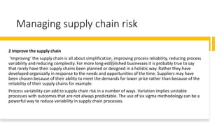 Managing supply chain risk
2 Improve the supply chain
‘Improving’ the supply chain is all about simplification, improving process reliability, reducing process
variability and reducing complexity. For more long-established businesses it is probably true to say
that rarely have their supply chains been planned or designed in a holistic way. Rather they have
developed organically in response to the needs and opportunities of the time. Suppliers may have
been chosen because of their ability to meet the demands for lower price rather than because of the
reliability of their supply chains for example.
Process variability can add to supply chain risk in a number of ways. Variation implies unstable
processes with outcomes that are not always predictable. The use of six sigma methodology can be a
powerful way to reduce variability in supply chain processes.
 