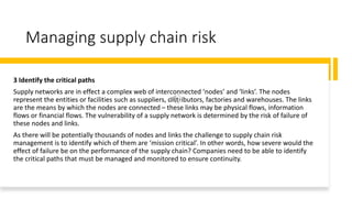 Managing supply chain risk
3 Identify the critical paths
Supply networks are in effect a complex web of interconnected ‘nodes’ and ‘links’. The nodes
represent the entities or facilities such as suppliers, distributors, factories and warehouses. The links
are the means by which the nodes are connected – these links may be physical flows, information
flows or financial flows. The vulnerability of a supply network is determined by the risk of failure of
these nodes and links.
As there will be potentially thousands of nodes and links the challenge to supply chain risk
management is to identify which of them are ‘mission critical’. In other words, how severe would the
effect of failure be on the performance of the supply chain? Companies need to be able to identify
the critical paths that must be managed and monitored to ensure continuity.
 
