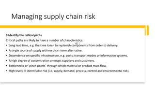 Managing supply chain risk
3 Identify the critical paths
Critical paths are likely to have a number of characteristics:
• Long lead time, e.g. the time taken to replenish components from order to delivery.
• A single source of supply with no short-term alternative.
• Dependence on specific infrastructure, e.g. ports, transport modes or information systems.
• A high degree of concentration amongst suppliers and customers.
• Bottlenecks or ‘pinch points’ through which material or product must flow.
• High levels of identifiable risk (i.e. supply, demand, process, control and environmental risk).
 