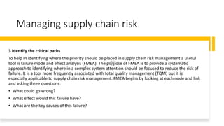 Managing supply chain risk
3 Identify the critical paths
To help in identifying where the priority should be placed in supply chain risk management a useful
tool is failure mode and effect analysis (FMEA). The purpose of FMEA is to provide a systematic
approach to identifying where in a complex system attention should be focused to reduce the risk of
failure. It is a tool more frequently associated with total quality management (TQM) but it is
especially applicable to supply chain risk management. FMEA begins by looking at each node and link
and asking three questions:
• What could go wrong?
• What effect would this failure have?
• What are the key causes of this failure?
 