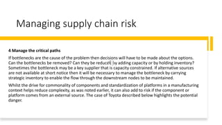 Managing supply chain risk
4 Manage the critical paths
If bottlenecks are the cause of the problem then decisions will have to be made about the options.
Can the bottlenecks be removed? Can they be reduced by adding capacity or by holding inventory?
Sometimes the bottleneck may be a key supplier that is capacity constrained. If alternative sources
are not available at short notice then it will be necessary to manage the bottleneck by carrying
strategic inventory to enable the flow through the downstream nodes to be maintained.
Whilst the drive for commonality of components and standardization of platforms in a manufacturing
context helps reduce complexity, as was noted earlier, it can also add to risk if the component or
platform comes from an external source. The case of Toyota described below highlights the potential
danger.
 