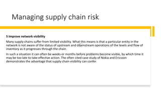 Managing supply chain risk
5 Improve network visibility
Many supply chains suffer from limited visibility. What this means is that a particular entity in the
network is not aware of the status of upstream and downstream operations of the levels and flow of
inventory as it progresses through the chain.
In such a situation it can often be weeks or months before problems become visible, by which time it
may be too late to take effective action. The often cited case study of Nokia and Ericsson
demonstrates the advantage that supply chain visibility can confer.
 