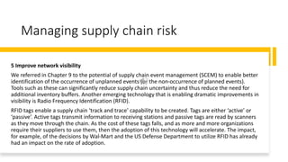 Managing supply chain risk
5 Improve network visibility
We referred in Chapter 9 to the potential of supply chain event management (SCEM) to enable better
identification of the occurrence of unplanned events (or the non-occurrence of planned events).
Tools such as these can significantly reduce supply chain uncertainty and thus reduce the need for
additional inventory buffers. Another emerging technology that is enabling dramatic improvements in
visibility is Radio Frequency Identification (RFID).
RFID tags enable a supply chain ‘track and trace’ capability to be created. Tags are either ‘active’ or
‘passive’. Active tags transmit information to receiving stations and passive tags are read by scanners
as they move through the chain. As the cost of these tags falls, and as more and more organizations
require their suppliers to use them, then the adoption of this technology will accelerate. The impact,
for example, of the decisions by Wal-Mart and the US Defense Department to utilize RFID has already
had an impact on the rate of adoption.
 