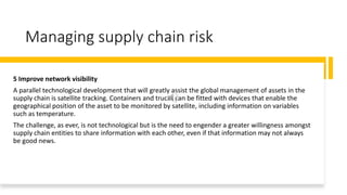 Managing supply chain risk
5 Improve network visibility
A parallel technological development that will greatly assist the global management of assets in the
supply chain is satellite tracking. Containers and trucks can be fitted with devices that enable the
geographical position of the asset to be monitored by satellite, including information on variables
such as temperature.
The challenge, as ever, is not technological but is the need to engender a greater willingness amongst
supply chain entities to share information with each other, even if that information may not always
be good news.
 